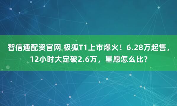 智信通配资官网 极狐T1上市爆火！6.28万起售，12小时大定破2.6万，星愿怎么比？
