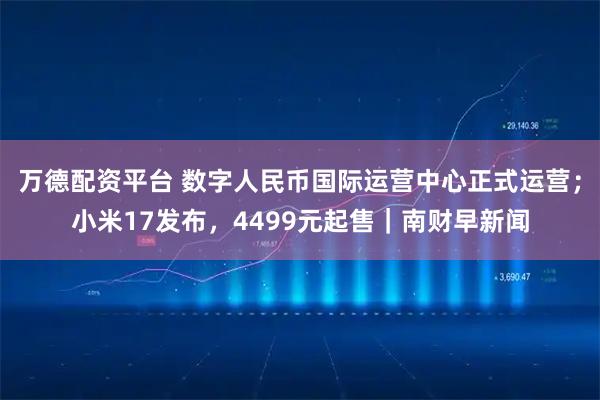 万德配资平台 数字人民币国际运营中心正式运营；小米17发布，4499元起售｜南财早新闻