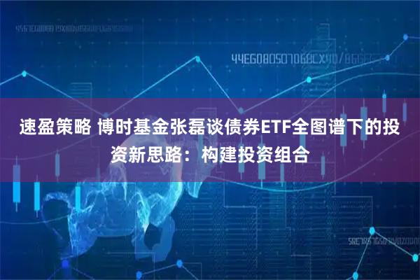 速盈策略 博时基金张磊谈债券ETF全图谱下的投资新思路：构建投资组合