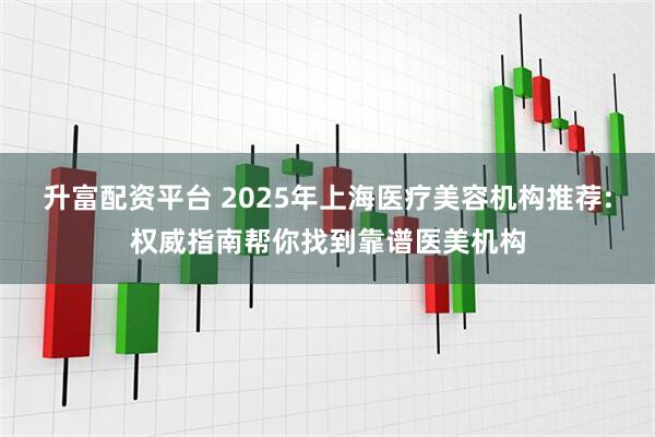 升富配资平台 2025年上海医疗美容机构推荐:权威指南帮你找到靠谱医美机构