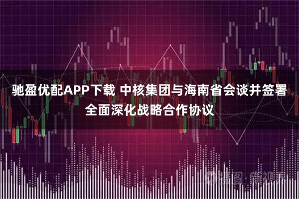 驰盈优配APP下载 中核集团与海南省会谈并签署全面深化战略合作协议