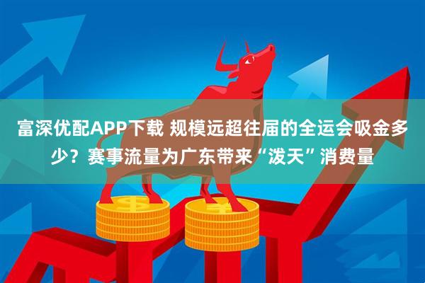 富深优配APP下载 规模远超往届的全运会吸金多少？赛事流量为广东带来“泼天”消费量