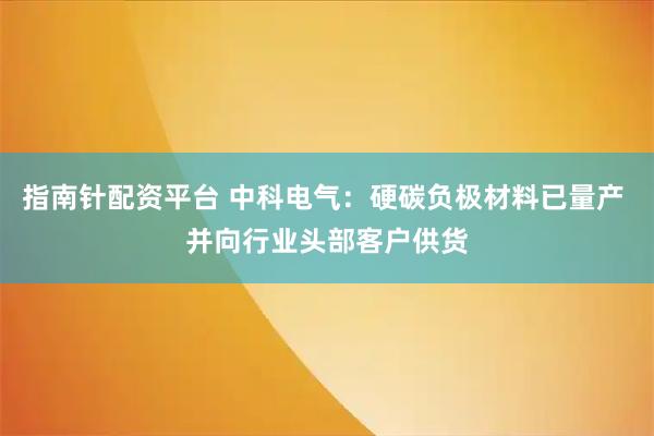 指南针配资平台 中科电气：硬碳负极材料已量产 并向行业头部客户供货