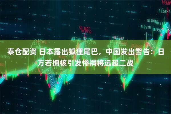 泰仓配资 日本露出狐狸尾巴，中国发出警告：日方若拥核引发惨祸将远超二战