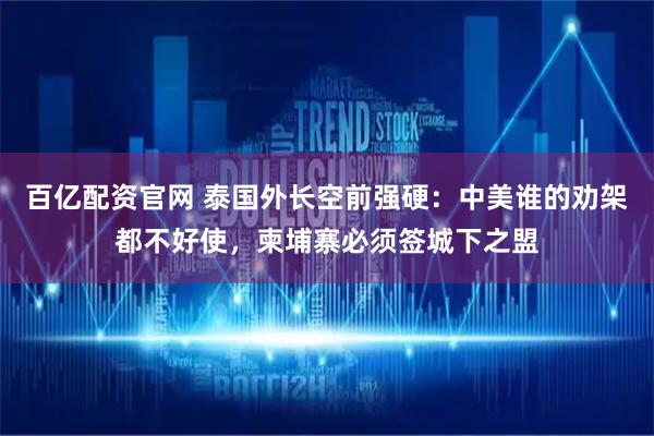 百亿配资官网 泰国外长空前强硬：中美谁的劝架都不好使，柬埔寨必须签城下之盟