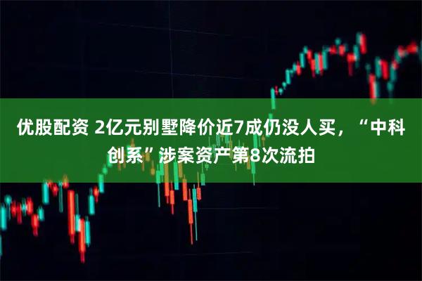 优股配资 2亿元别墅降价近7成仍没人买，“中科创系”涉案资产第8次流拍