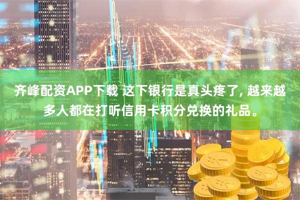 齐峰配资APP下载 这下银行是真头疼了, 越来越多人都在打听信用卡积分兑换的礼品。