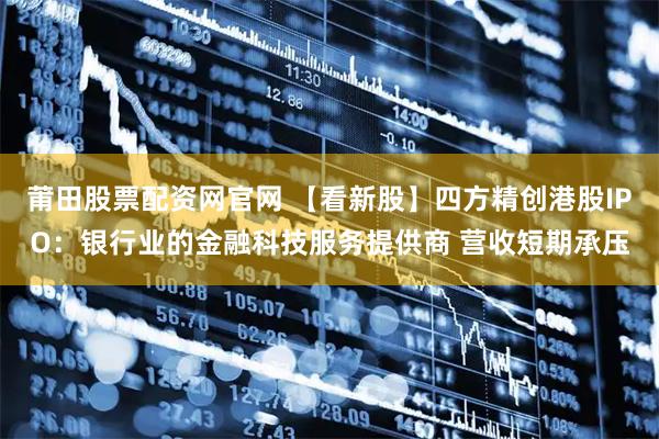 莆田股票配资网官网 【看新股】四方精创港股IPO：银行业的金融科技服务提供商 营收短期承压