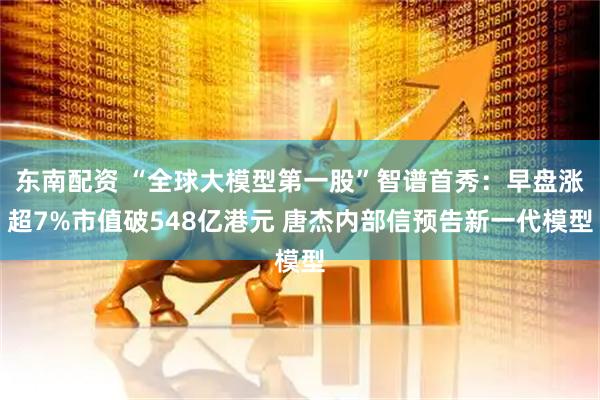 东南配资 “全球大模型第一股”智谱首秀：早盘涨超7%市值破548亿港元 唐杰内部信预告新一代模型