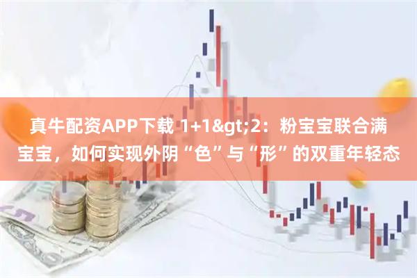 真牛配资APP下载 1+1>2：粉宝宝联合满宝宝，如何实现外阴“色”与“形”的双重年轻态