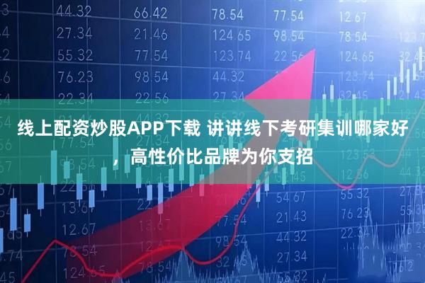 线上配资炒股APP下载 讲讲线下考研集训哪家好，高性价比品牌为你支招