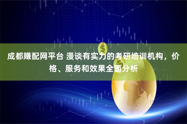 成都赚配网平台 漫谈有实力的考研培训机构，价格、服务和效果全面分析