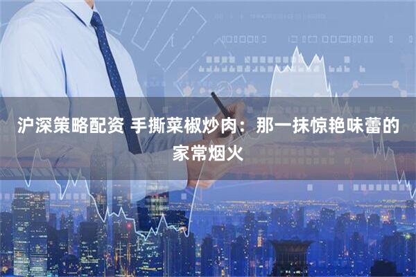 沪深策略配资 手撕菜椒炒肉：那一抹惊艳味蕾的家常烟火