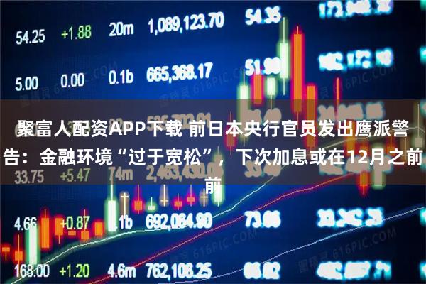 聚富人配资APP下载 前日本央行官员发出鹰派警告：金融环境“过于宽松”，下次加息或在12月之前