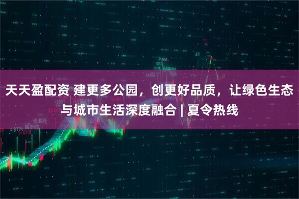 天天盈配资 建更多公园，创更好品质，让绿色生态与城市生活深度融合 | 夏令热线